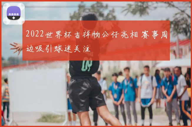 2022世界杯吉祥物公仔亮相 赛事周边吸引球迷关注