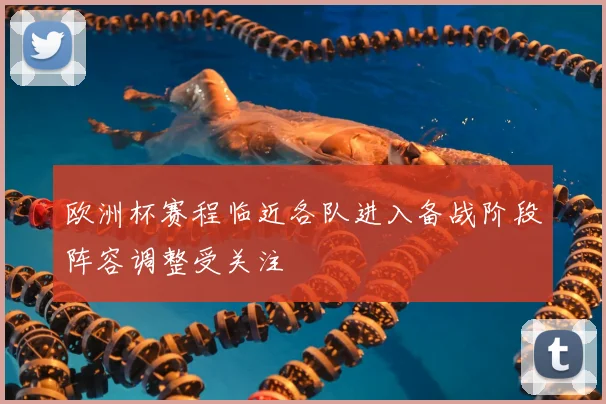 欧洲杯赛程临近各队进入备战阶段阵容调整受关注