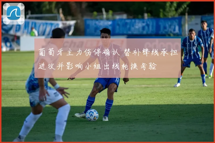 葡萄牙主力伤停确认 替补锋线承担进攻并影响小组出线轮换考验