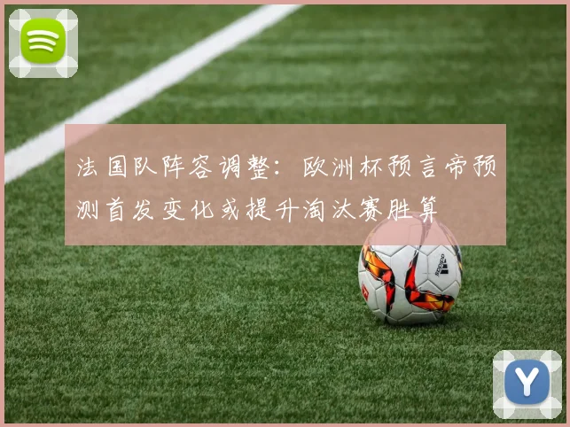 法国队阵容调整:欧洲杯预言帝预测首发变化或提升淘汰赛胜算