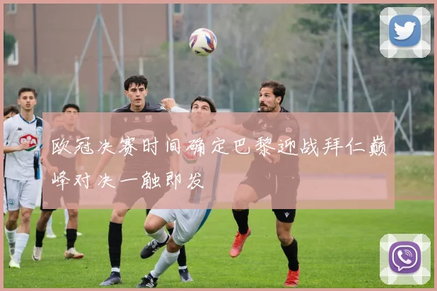 欧冠决赛时间确定巴黎迎战拜仁巅峰对决一触即发