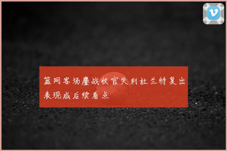 篮网客场鏖战收官失利杜兰特复出表现成后续看点