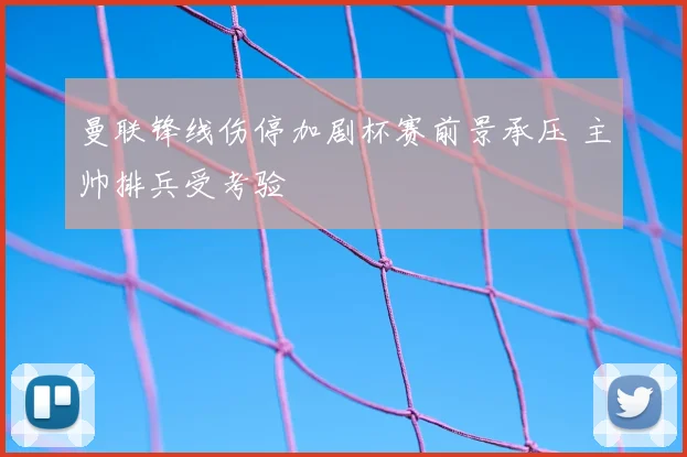 曼联锋线伤停加剧杯赛前景承压 主帅排兵受考验