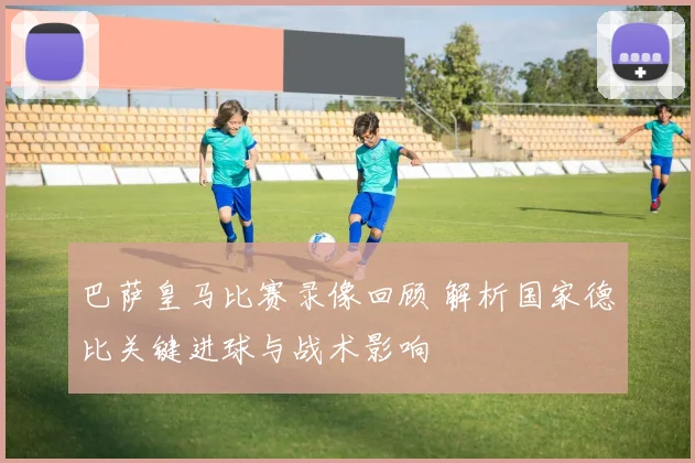 巴萨皇马比赛录像回顾 解析国家德比关键进球与战术影响