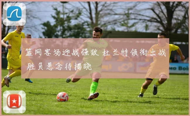 篮网客场迎战强敌 杜兰特领衔出战 胜负悬念待揭晓