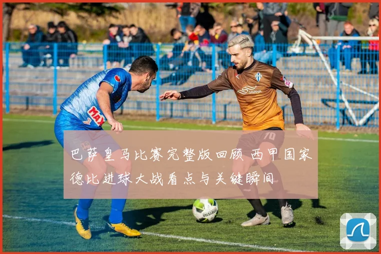 巴萨皇马比赛完整版回顾 西甲国家德比进球大战看点与关键瞬间