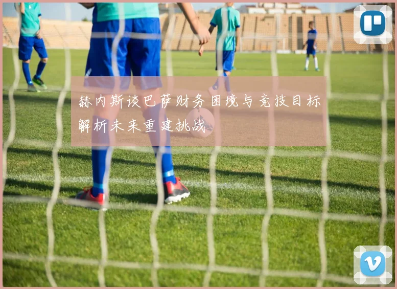 赫内斯谈巴萨财务困境与竞技目标解析未来重建挑战