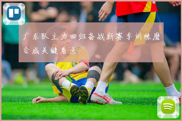 广东队主力回归备战新赛季训练磨合成关键看点