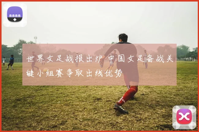 世界女足战报出炉 中国女足备战关键小组赛争取出线优势