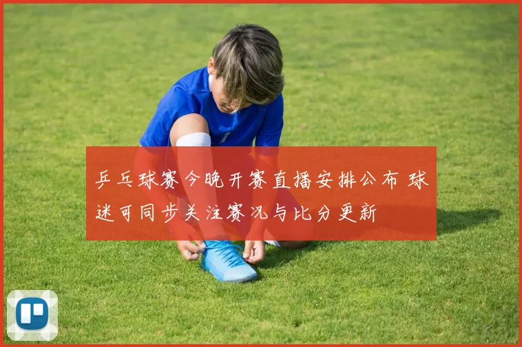 乒乓球赛今晚开赛直播安排公布 球迷可同步关注赛况与比分更新