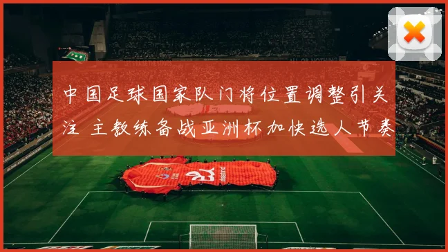 中国足球国家队门将位置调整引关注 主教练备战亚洲杯加快选人节奏