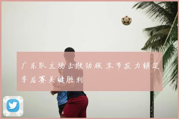 广东队主场击败劲旅 末节发力锁定季后赛关键胜利