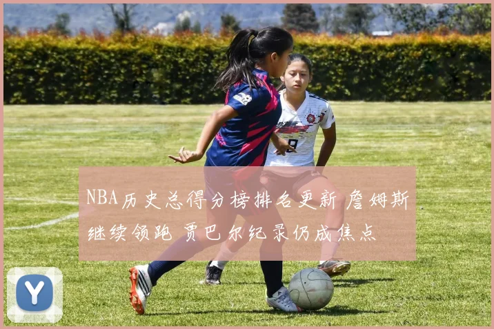 NBA历史总得分榜排名更新 詹姆斯继续领跑 贾巴尔纪录仍成焦点