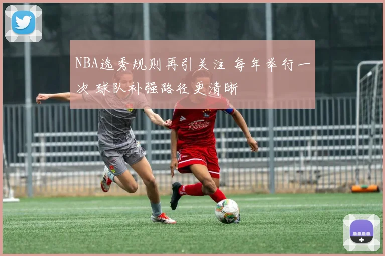 NBA选秀规则再引关注 每年举行一次 球队补强路径更清晰