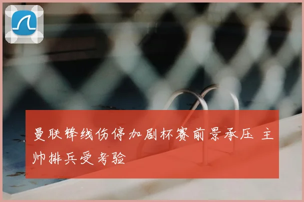 曼联锋线伤停加剧杯赛前景承压 主帅排兵受考验