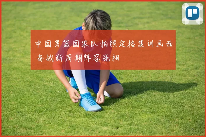 中国男篮国家队拍照定格集训画面 备战新周期阵容亮相