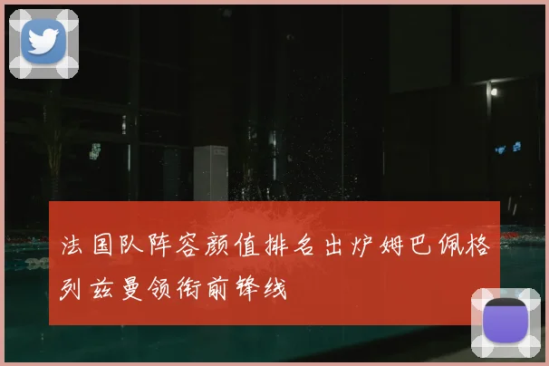 法国队阵容颜值排名出炉姆巴佩格列兹曼领衔前锋线