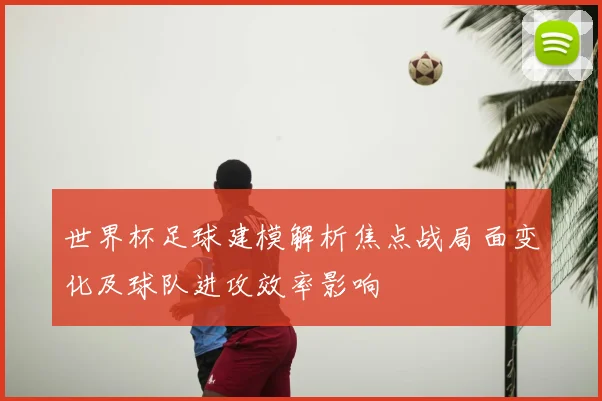 世界杯足球建模解析焦点战局面变化及球队进攻效率影响