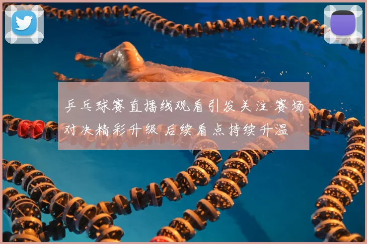 乒乓球赛直播线观看引发关注 赛场对决精彩升级 后续看点持续升温