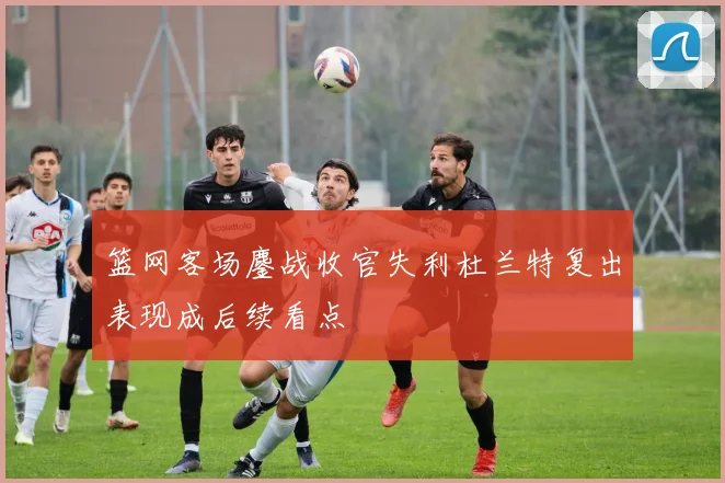篮网客场鏖战收官失利杜兰特复出表现成后续看点