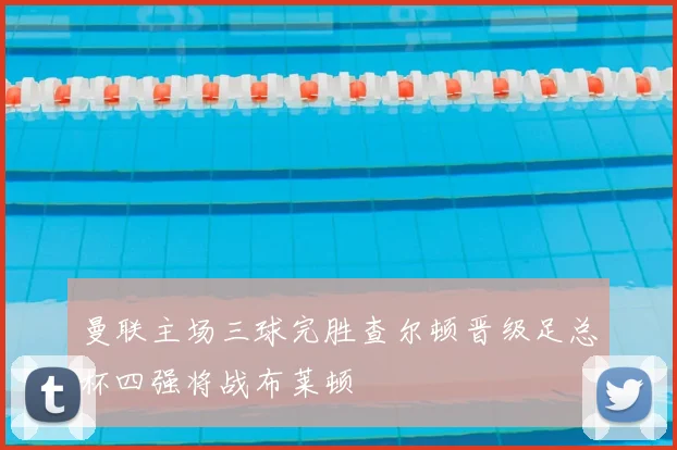 曼联主场三球完胜查尔顿晋级足总杯四强将战布莱顿