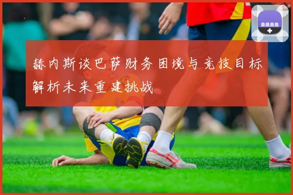 赫内斯谈巴萨财务困境与竞技目标解析未来重建挑战