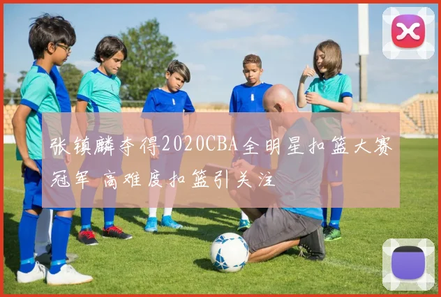 张镇麟夺得2020CBA全明星扣篮大赛冠军 高难度扣篮引关注