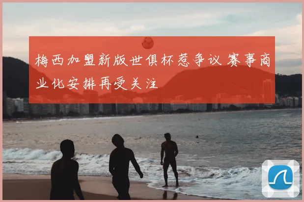 梅西加盟新版世俱杯惹争议 赛事商业化安排再受关注