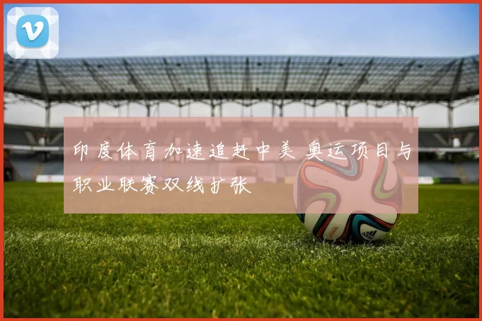 印度体育加速追赶中美 奥运项目与职业联赛双线扩张
