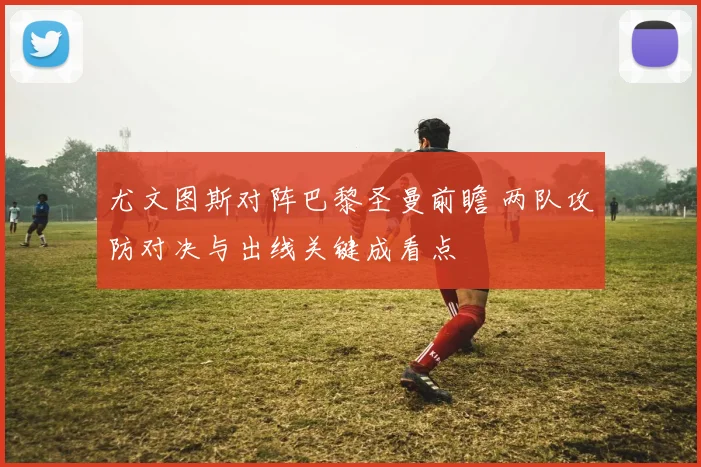 尤文图斯对阵巴黎圣曼前瞻 两队攻防对决与出线关键成看点