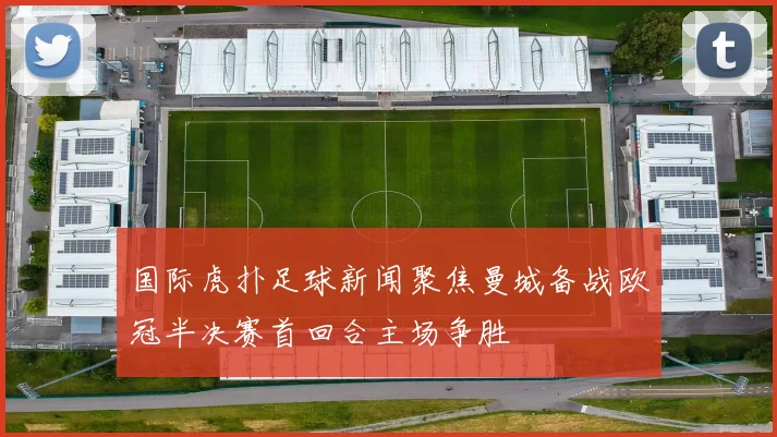 国际虎扑足球新闻聚焦曼城备战欧冠半决赛首回合主场争胜