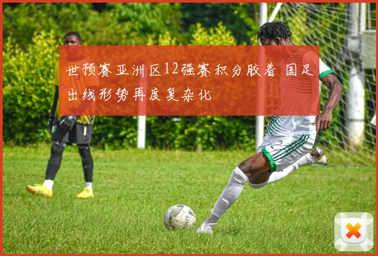 世预赛亚洲区12强赛积分胶着 国足出线形势再度复杂化