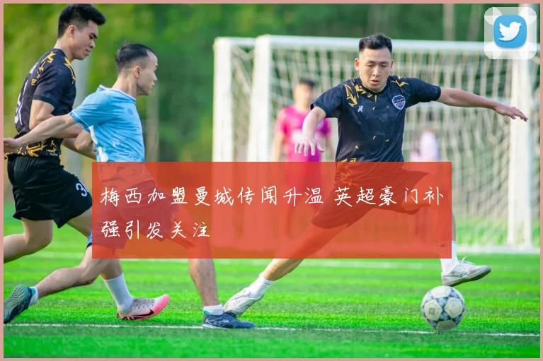 梅西加盟曼城传闻升温 英超豪门补强引发关注