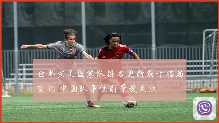 世界女足国家队排名更新前十格局变化 中国队争位前景受关注
