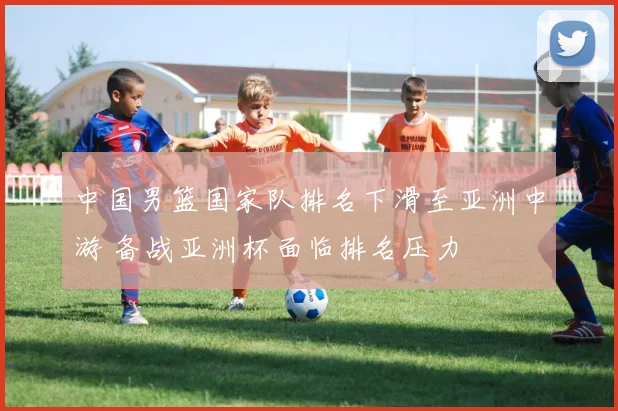 中国男篮国家队排名下滑至亚洲中游 备战亚洲杯面临排名压力