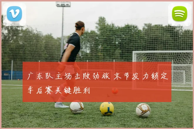 广东队主场击败劲旅 末节发力锁定季后赛关键胜利