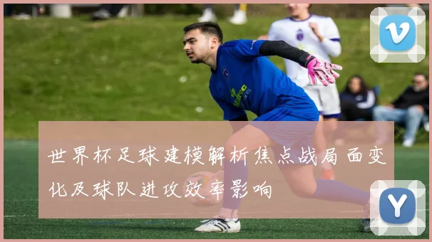 世界杯足球建模解析焦点战局面变化及球队进攻效率影响