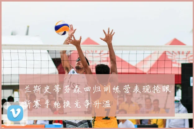 兰斯史蒂芬森回归训练营表现抢眼新赛季轮换竞争升温
