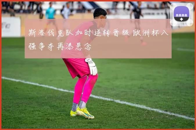斯洛伐克队加时逆转晋级 欧洲杯八强争夺再添悬念