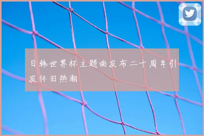 日韩世界杯主题曲发布二十周年引发怀旧热潮