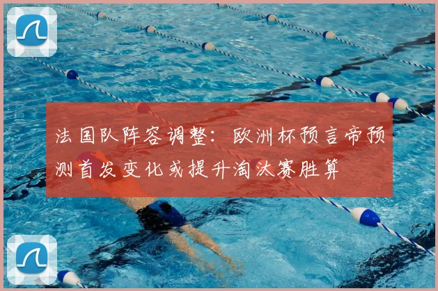 法国队阵容调整:欧洲杯预言帝预测首发变化或提升淘汰赛胜算