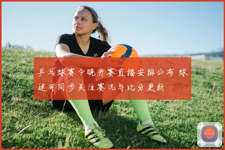 乒乓球赛今晚开赛直播安排公布 球迷可同步关注赛况与比分更新